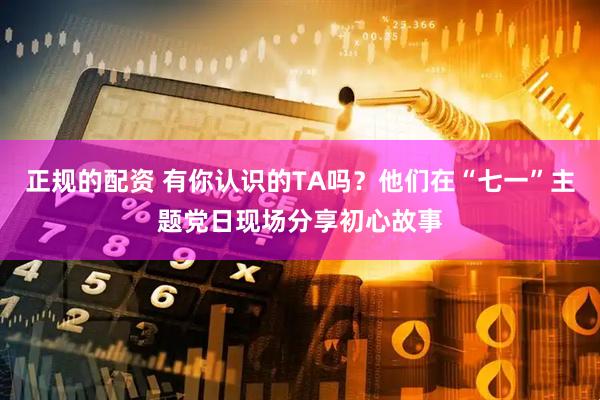正规的配资 有你认识的TA吗？他们在“七一”主题党日现场分享初心故事