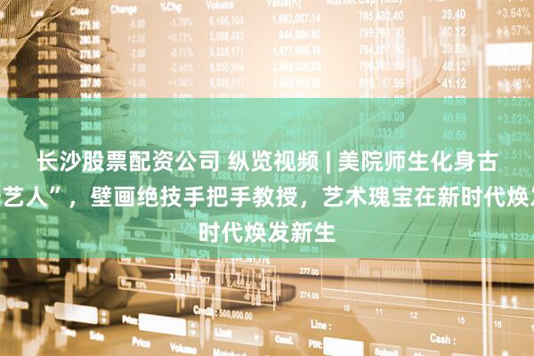 长沙股票配资公司 纵览视频 | 美院师生化身古法“守艺人”，壁画绝技手把手教授，艺术瑰宝在新时代焕发新生