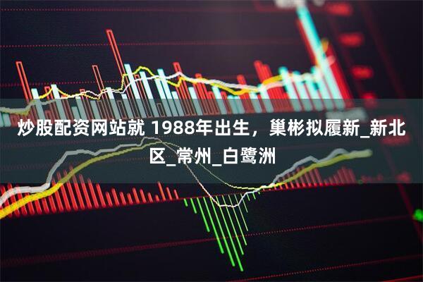 炒股配资网站就 1988年出生，巢彬拟履新_新北区_常州_白鹭洲