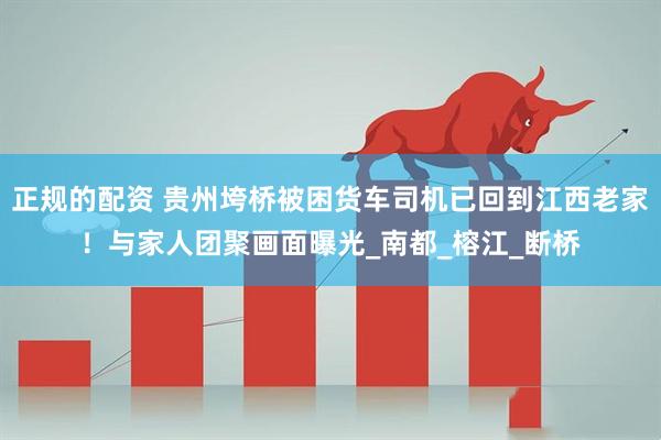 正规的配资 贵州垮桥被困货车司机已回到江西老家！与家人团聚画面曝光_南都_榕江_断桥