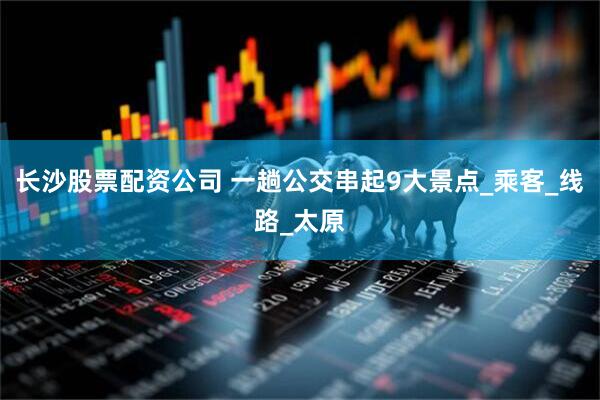 长沙股票配资公司 一趟公交串起9大景点_乘客_线路_太原