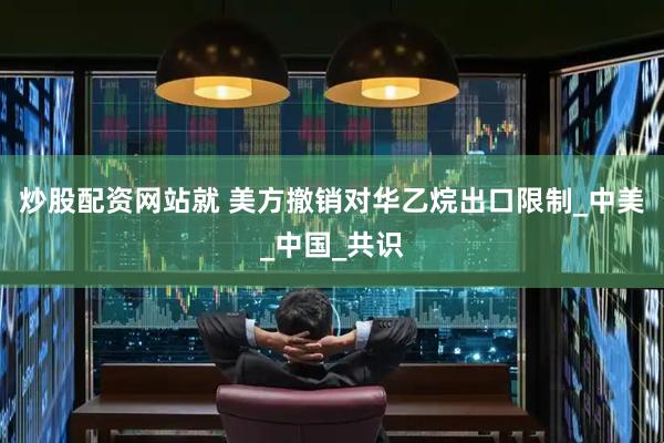 炒股配资网站就 美方撤销对华乙烷出口限制_中美_中国_共识