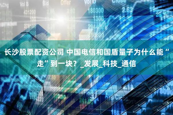 长沙股票配资公司 中国电信和国盾量子为什么能“走”到一块？_发展_科技_通信