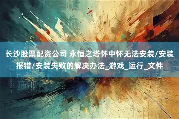 长沙股票配资公司 永恒之塔怀中怀无法安装/安装报错/安装失败的解决办法_游戏_运行_文件