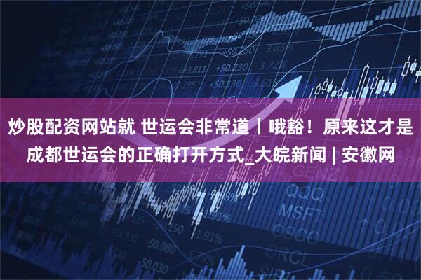 炒股配资网站就 世运会非常道丨哦豁！原来这才是成都世运会的正确打开方式_大皖新闻 | 安徽网