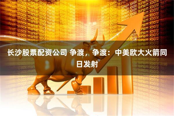 长沙股票配资公司 争渡，争渡：中美欧大火箭同日发射