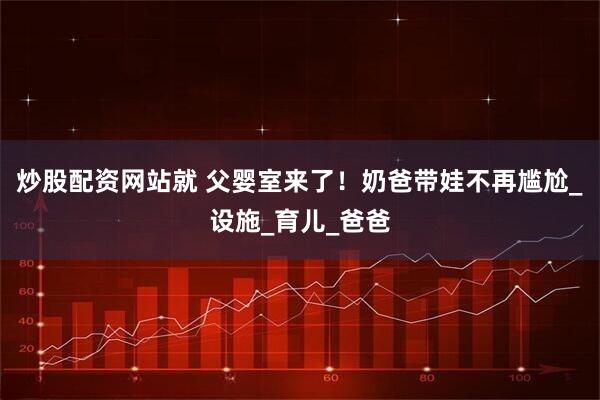 炒股配资网站就 父婴室来了！奶爸带娃不再尴尬_设施_育儿_爸爸