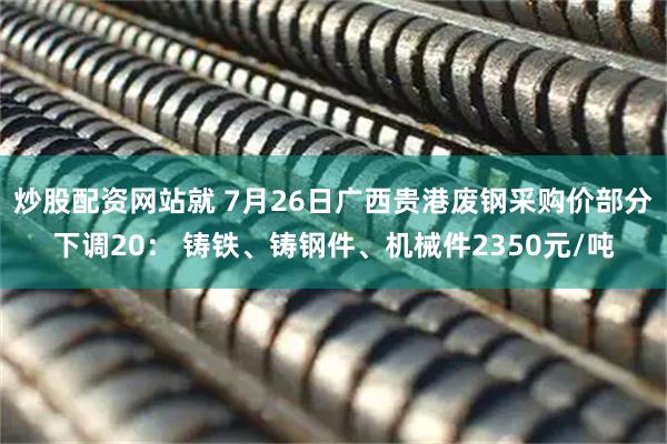 炒股配资网站就 7月26日广西贵港废钢采购价部分下调20： 铸铁、铸钢件、机械件2350元/吨