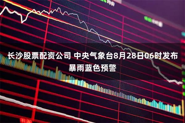 长沙股票配资公司 中央气象台8月28日06时发布暴雨蓝色预警