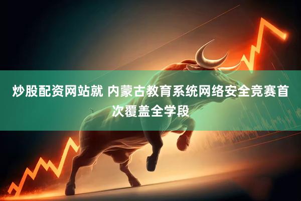 炒股配资网站就 内蒙古教育系统网络安全竞赛首次覆盖全学段