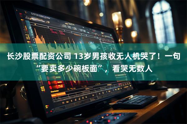 长沙股票配资公司 13岁男孩收无人机哭了！一句“要卖多少碗板面”，看哭无数人