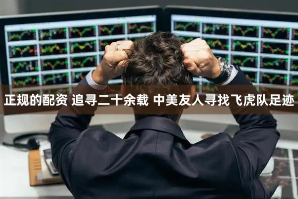 正规的配资 追寻二十余载 中美友人寻找飞虎队足迹