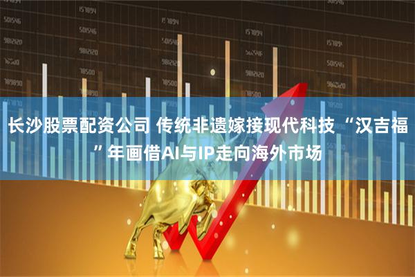 长沙股票配资公司 传统非遗嫁接现代科技 “汉吉福”年画借AI与IP走向海外市场