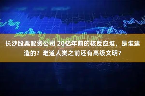 长沙股票配资公司 20亿年前的核反应堆，是谁建造的？难道人类之前还有高级文明？