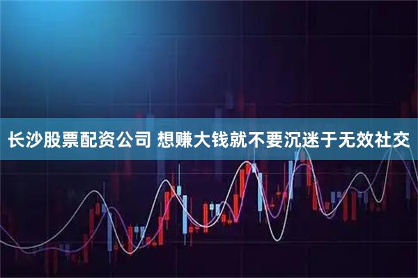 长沙股票配资公司 想赚大钱就不要沉迷于无效社交