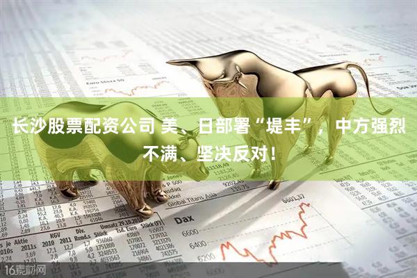 长沙股票配资公司 美、日部署“堤丰”，中方强烈不满、坚决反对！