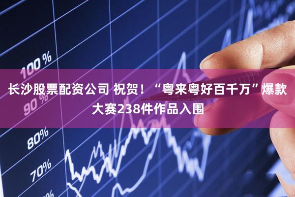 长沙股票配资公司 祝贺！“粤来粤好百千万”爆款大赛238件作品入围
