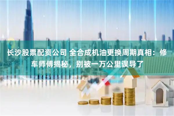 长沙股票配资公司 全合成机油更换周期真相：修车师傅揭秘，别被一万公里误导了
