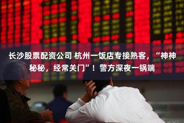 长沙股票配资公司 杭州一饭店专接熟客，“神神秘秘，经常关门”！警方深夜一锅端