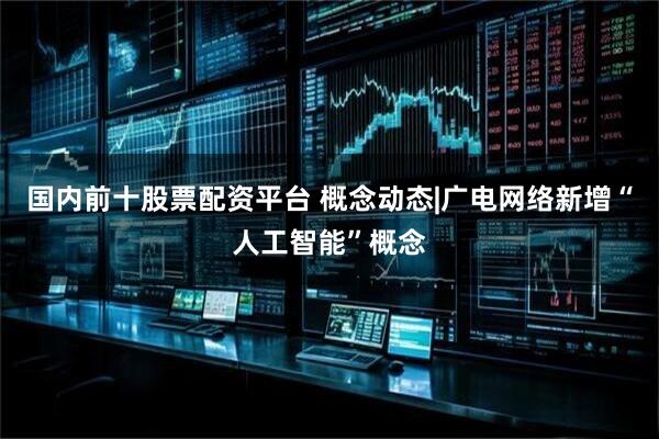 国内前十股票配资平台 概念动态|广电网络新增“人工智能”概念