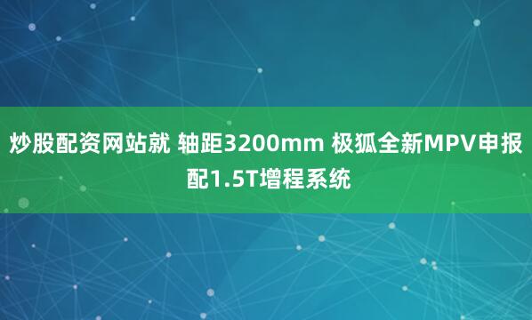 炒股配资网站就 轴距3200mm 极狐全新MPV申报 配1.5T增程系统