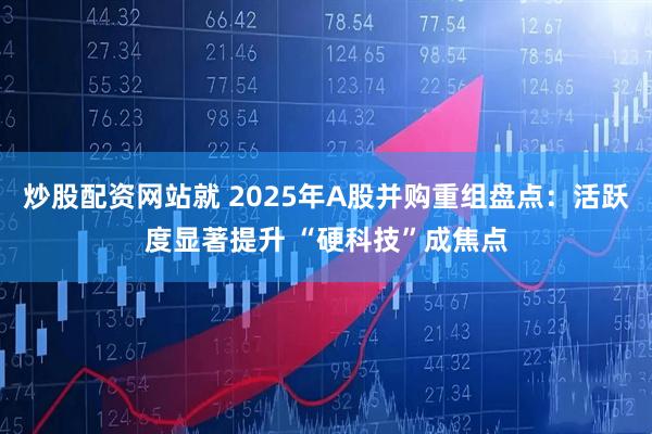 炒股配资网站就 2025年A股并购重组盘点：活跃度显著提升 “硬科技”成焦点