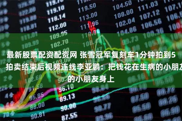 最新股票配资配资网 张雪冠军复刻车1分钟拍到500万，拍卖结束后视频连线李亚鹏：把钱花在生病的小朋友身上