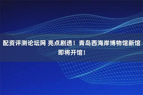 配资评测论坛网 亮点剧透！青岛西海岸博物馆新馆即将开馆！