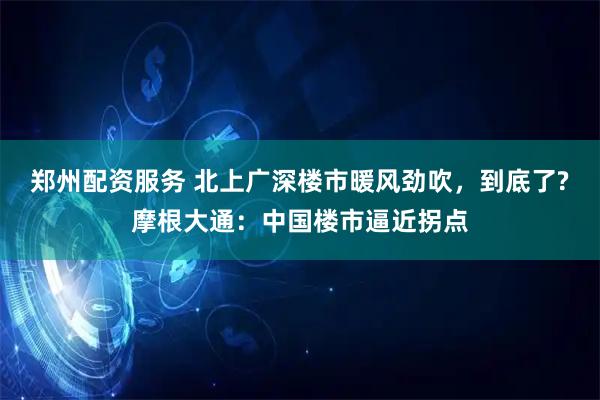 郑州配资服务 北上广深楼市暖风劲吹，到底了?摩根大通：中国楼市逼近拐点