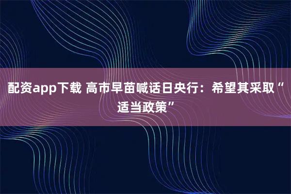 配资app下载 高市早苗喊话日央行：希望其采取“适当政策”